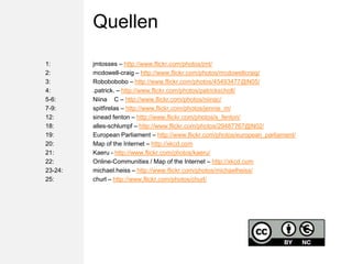 Quellen1:			jmtosses – http://www.flickr.com/photos/jmt/2:    		mcdowell-craig – http://www.flickr.com/photos/mcdowellcraig/3:    		Robobobobo – http://www.flickr.com/photos/45493477@N05/4: 	  		.patrick. – http://www.flickr.com/photos/patrickscholl/5-6: 		Niina ♥ C – http://www.flickr.com/photos/niinac/7-9: 		spitfirelas – http://www.flickr.com/photos/jennie_m/12:  		sineadfenton – http://www.flickr.com/photos/s_fenton/18: 			alles-schlumpf – http://www.flickr.com/photos/29487767@N02/19:			European Parliament – http://www.flickr.com/photos/european_parliament/20:			Mapofthe Internet – http://xkcd.com21:			Kaeru - http://www.flickr.com/photos/kaeru/22: 			Online-Communities / Mapofthe Internet – http://xkcd.com23-24:	michael.heiss – http://www.flickr.com/photos/michaelheiss/25:			churl – http://www.flickr.com/photos/churl/