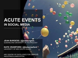 ACUTE EVENTS
IN SOCIAL MEDIA




JEAN BURGESS | @jeanburgess
QUEENSLAND UNIVERSITY OF TECHNOLOGY


KATE CRAWFORD | @katecrawford
UNIVERSITY OF NEW SOUTH WALES


ARC CENTRE OF EXCELLENCE FOR CREATIVE
INDUSTRIES & INNOVATION
 