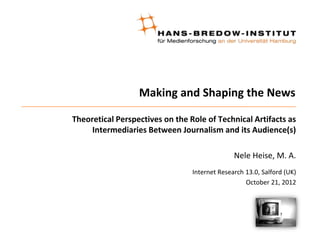 Making and Shaping the News

Theoretical Perspectives on the Role of Technical Artifacts as
     Intermediaries Between Journalism and its Audience(s)

                                               Nele Heise, M. A.
                                 Internet Research 13.0, Salford (UK)
                                                   October 21, 2012
 