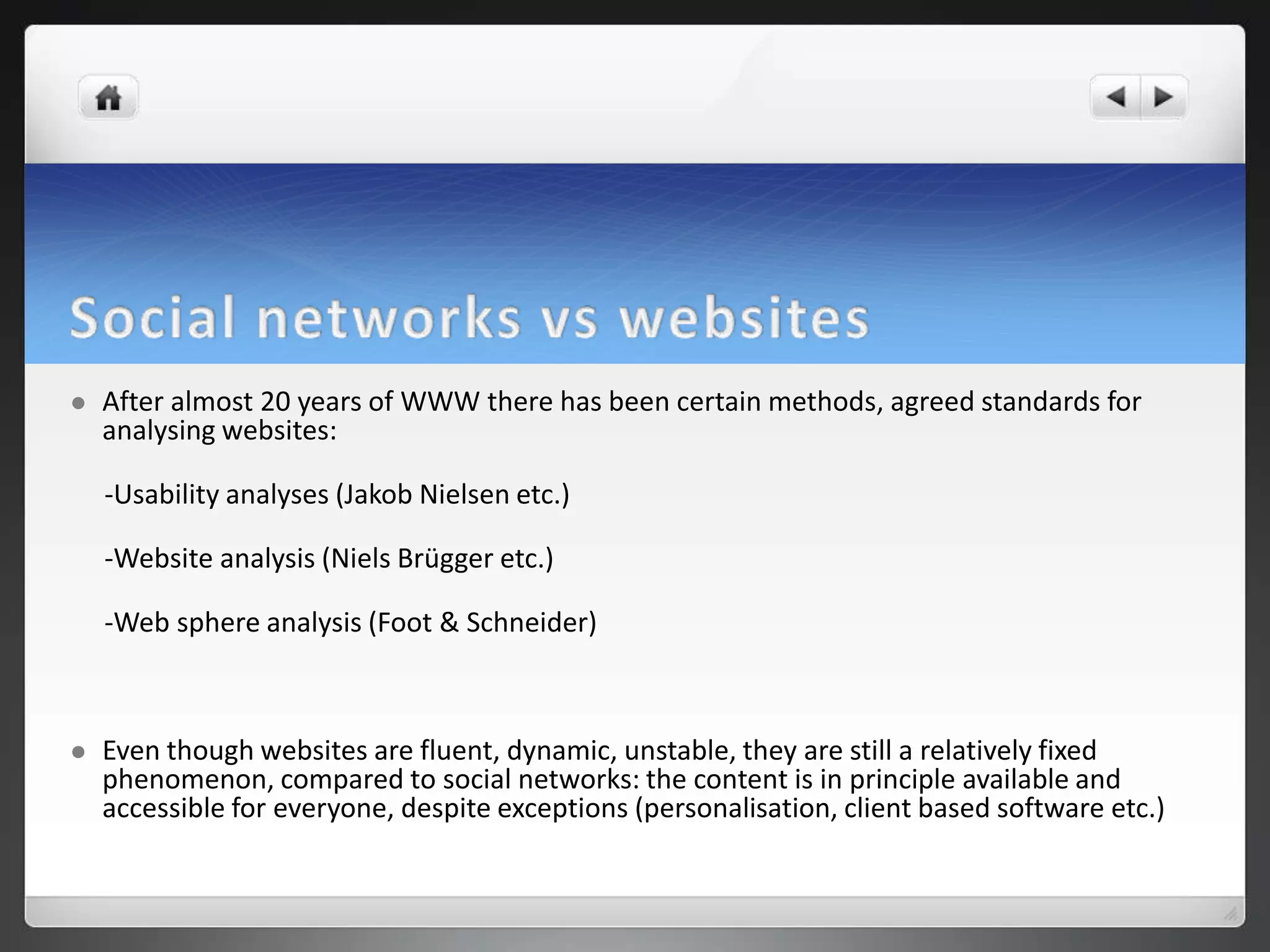    After almost 20 years of WWW there has been certain methods, agreed standards for
    analysing websites:

    -Usability analyses (Jakob Nielsen etc.)

    -Website analysis (Niels Brügger etc.)

    -Web sphere analysis (Foot & Schneider)



   Even though websites are fluent, dynamic, unstable, they are still a relatively fixed
    phenomenon, compared to social networks: the content is in principle available and
    accessible for everyone, despite exceptions (personalisation, client based software etc.)
 