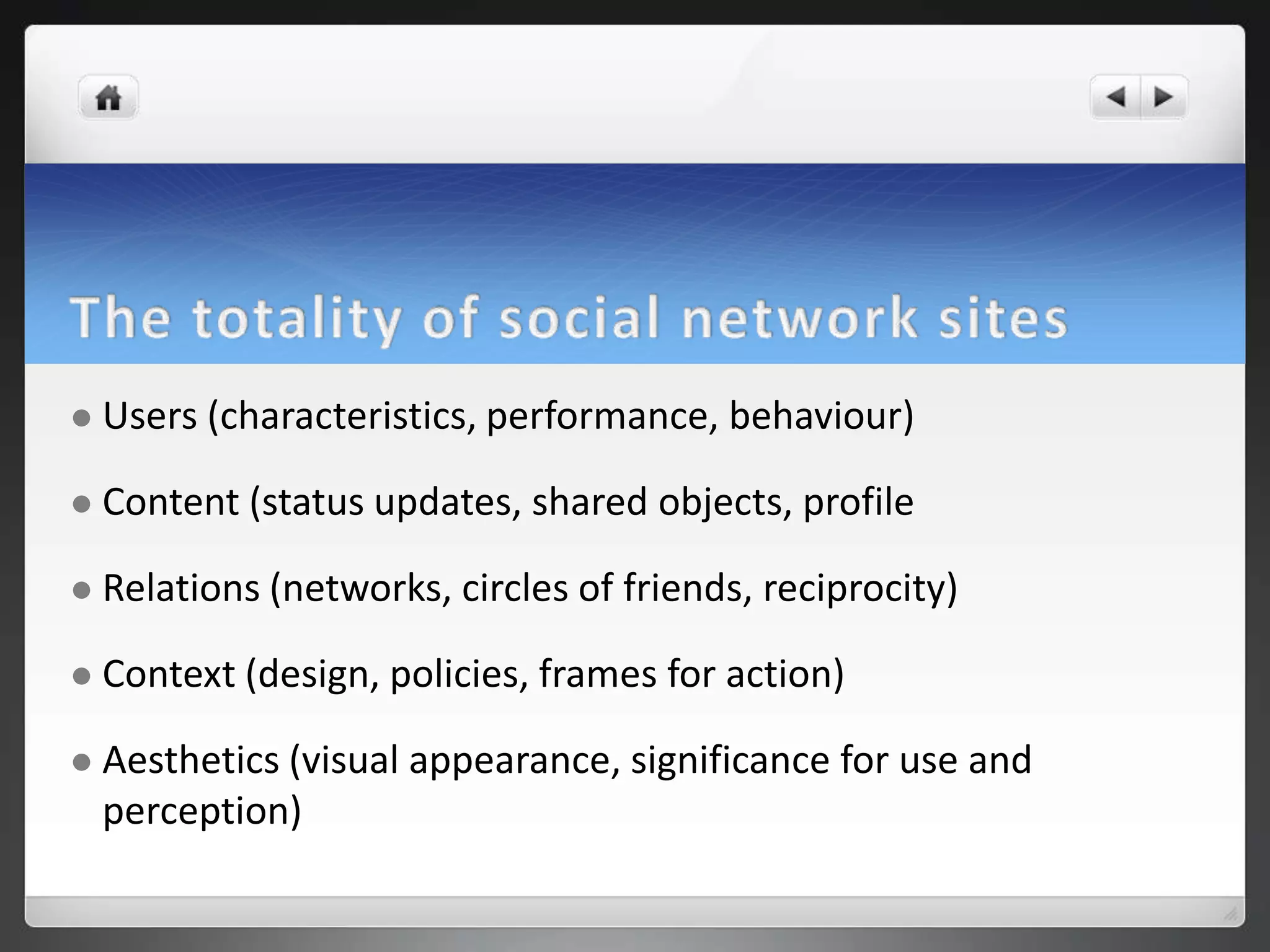    Users (characteristics, performance, behaviour)

   Content (status updates, shared objects, profile

   Relations (networks, circles of friends, reciprocity)

   Context (design, policies, frames for action)

   Aesthetics (visual appearance, significance for use and
    perception)
 