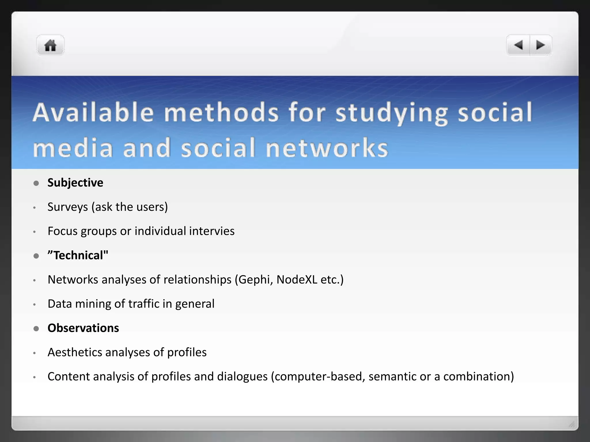    Subjective
•   Surveys (ask the users)
•   Focus groups or individual intervies
   ”Technical"
•   Networks analyses of relationships (Gephi, NodeXL etc.)
•   Data mining of traffic in general
   Observations
•   Aesthetics analyses of profiles
•   Content analysis of profiles and dialogues (computer-based, semantic or a combination)
 