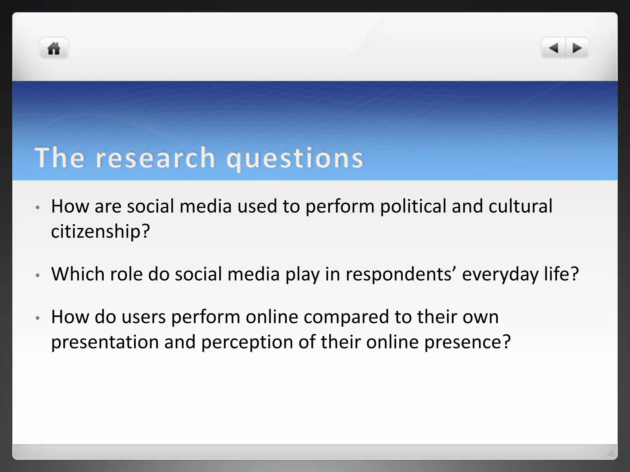 •   How are social media used to perform political and cultural
    citizenship?

•   Which role do social media play in respondents’ everyday life?

•   How do users perform online compared to their own
    presentation and perception of their online presence?
 