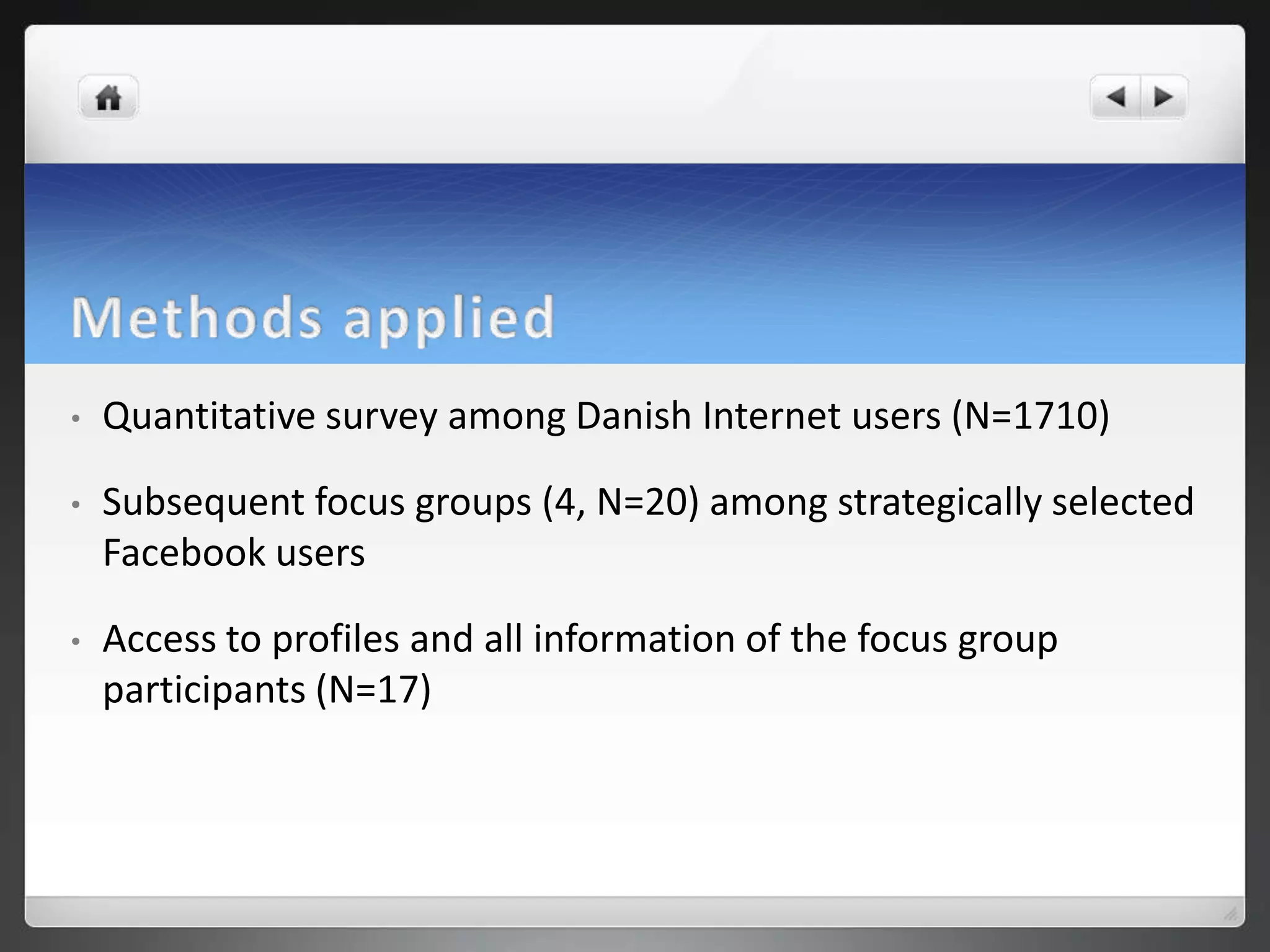 •   Quantitative survey among Danish Internet users (N=1710)

•   Subsequent focus groups (4, N=20) among strategically selected
    Facebook users

•   Access to profiles and all information of the focus group
    participants (N=17)
 