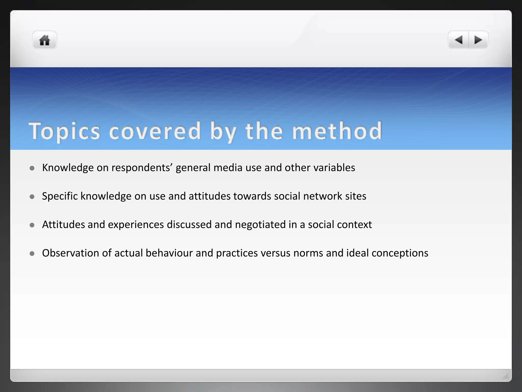    Knowledge on respondents’ general media use and other variables

   Specific knowledge on use and attitudes towards social network sites

   Attitudes and experiences discussed and negotiated in a social context

   Observation of actual behaviour and practices versus norms and ideal conceptions
 