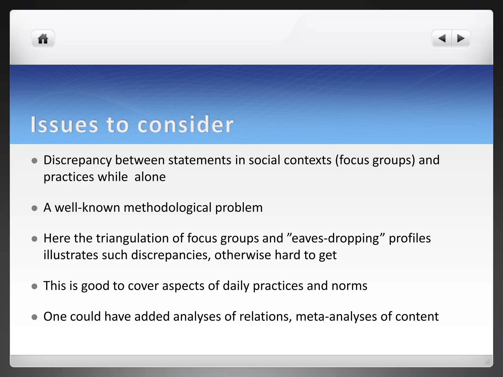    Discrepancy between statements in social contexts (focus groups) and
    practices while alone

   A well-known methodological problem

   Here the triangulation of focus groups and ”eaves-dropping” profiles
    illustrates such discrepancies, otherwise hard to get

   This is good to cover aspects of daily practices and norms

   One could have added analyses of relations, meta-analyses of content
 