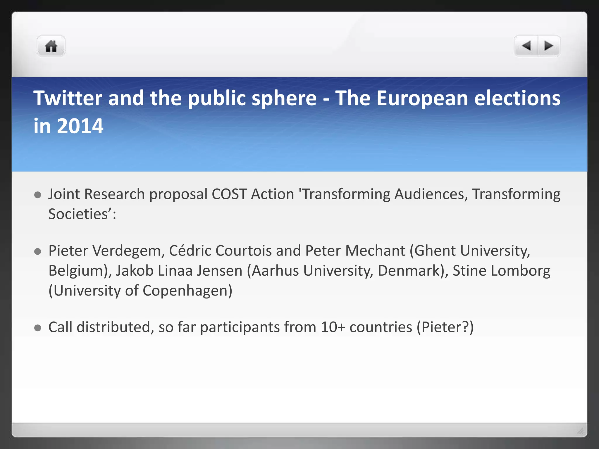 Twitter and the public sphere - The European elections
in 2014

   Joint Research proposal COST Action 'Transforming Audiences, Transforming
    Societies’:

   Pieter Verdegem, Cédric Courtois and Peter Mechant (Ghent University,
    Belgium), Jakob Linaa Jensen (Aarhus University, Denmark), Stine Lomborg
    (University of Copenhagen)

   Call distributed, so far participants from 10+ countries (Pieter?)
 