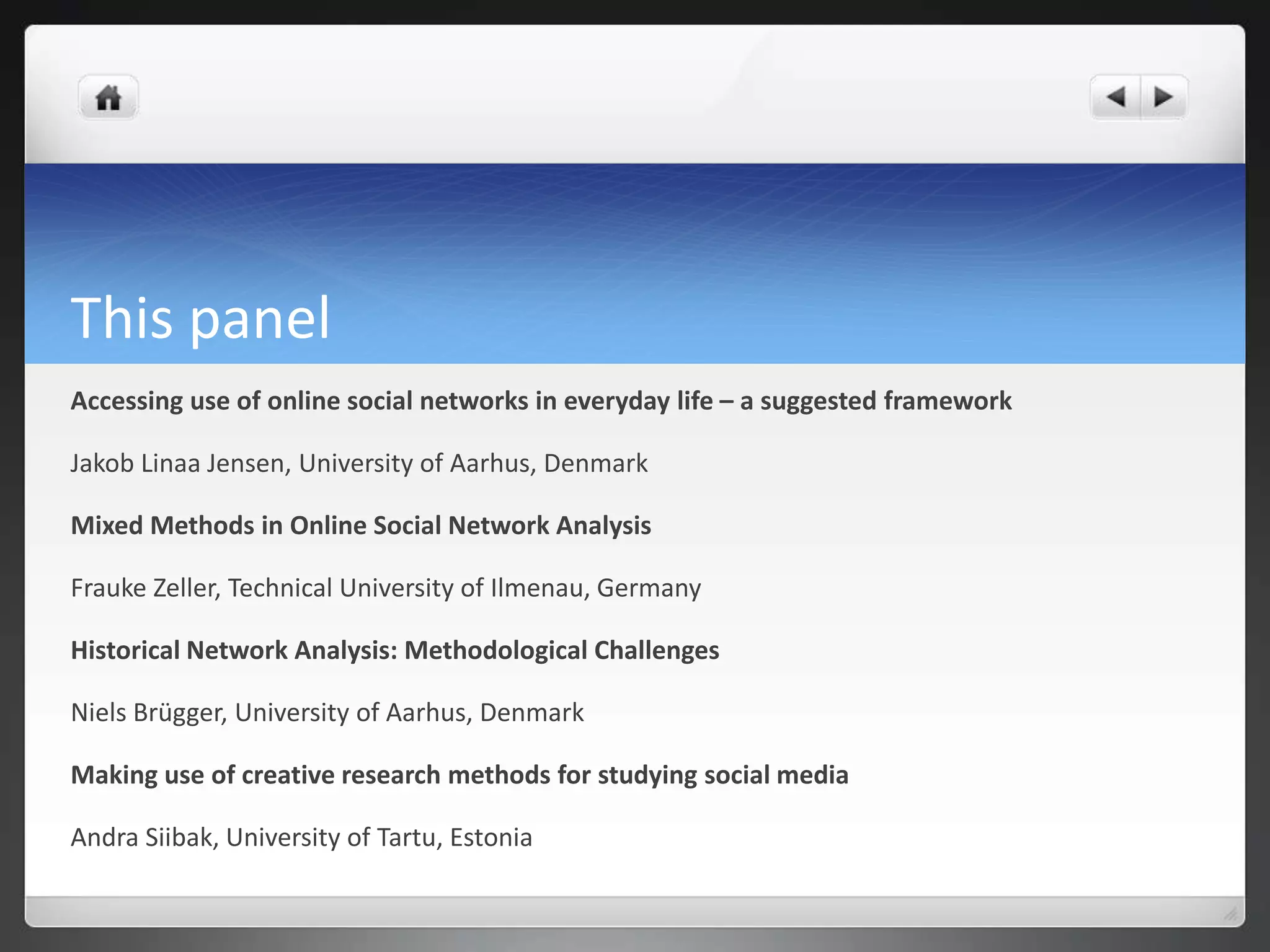 This panel
Accessing use of online social networks in everyday life – a suggested framework

Jakob Linaa Jensen, University of Aarhus, Denmark

Mixed Methods in Online Social Network Analysis

Frauke Zeller, Technical University of Ilmenau, Germany

Historical Network Analysis: Methodological Challenges

Niels Brügger, University of Aarhus, Denmark

Making use of creative research methods for studying social media

Andra Siibak, University of Tartu, Estonia
 