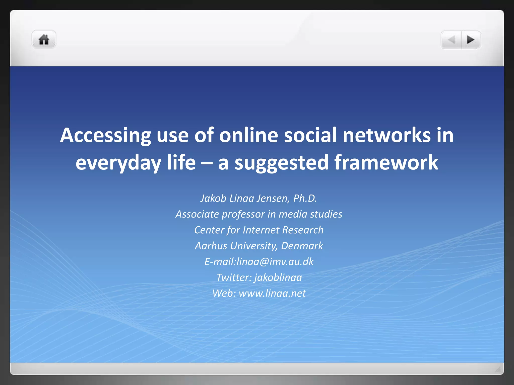 Accessing use of online social networks in
 everyday life – a suggested framework
                 Jakob Linaa Jensen, Ph.D.
            Associate professor in media studies
                Center for Internet Research
                Aarhus University, Denmark
                  E-mail:linaa@imv.au.dk
                    Twitter: jakoblinaa
                    Web: www.linaa.net
 
