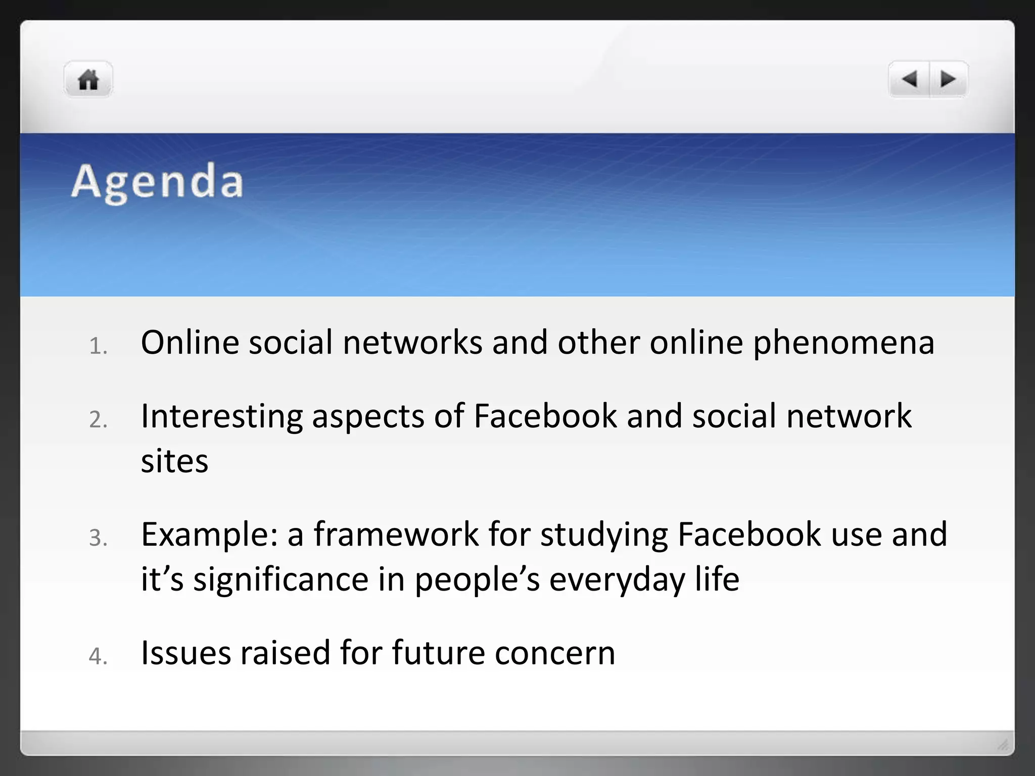1.   Online social networks and other online phenomena
2.   Interesting aspects of Facebook and social network
     sites
3.   Example: a framework for studying Facebook use and
     it’s significance in people’s everyday life
4.   Issues raised for future concern
 