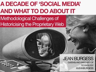 A DECADE OF ‘SOCIAL MEDIA’
AND WHAT TO DO ABOUT IT
Methodological Challenges of
Historicising the Proprietary Web

JEAN BURGESS
QUEENSLAND UNIVERSITY OF
TECHNOLOGY

@JEANBURGESS

 