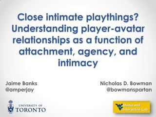 Close intimate playthings?
Understanding player-avatar
relationships as a function of
attachment, agency, and
intimacy
Jaime Banks
@amperjay

Nicholas D. Bowman
@bowmanspartan

 