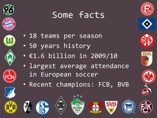 Some facts
•
•
•
•

18 teams per season
50 years history
€1.6 billion in 2009/10
largest average attendance
in European soccer
• Recent champions: FCB, BVB

5

 