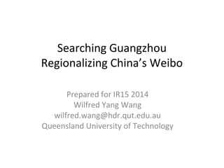 Searching Guangzhou 
Regionalizing China’s Weibo 
Prepared for IR15 2014 
Wilfred Yang Wang 
wilfred.wang@hdr.qut.edu.au 
Queensland University of Technology 
 