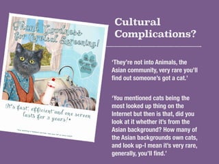 Cultural 
Complications? 
‘They’re not into Animals, the 
Asian community, very rare you’ll 
find out someone’s got a cat....