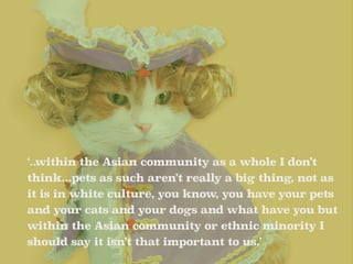 ‘..within the Asian community as a whole I don’t 
think...pets as such aren’t really a big thing, not as 
it is in white c...