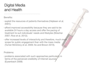 Digital Media 
and Health 
Benefits: 
• exploit the resources of patients themselves (Hejlesen et al. 
2001); 
• afford improved accessibility because they are said to be 
available 24 hours a day access and offer the pacing of 
treatment to suit individuals’ needs and lifestyles (Strecher 
2007; Rice et al. 2012); 
• offer increased levels of interactivity and therefore, much more 
scope for public engagement than with the mass media 
(Turner-McGrievy et al. 2009; Ito and Brown 2010). 
! 
Problems: 
• problems associated with such approaches particularly in 
terms of the perceived credibility of Internet sources 
(Eysenbach 2008) 
 