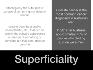 ! 
! 
Prostate cancer is the 
most common cancer 
diagnosed in Australian 
men 
! 
In 2012, in Australia, 
approximately 75% of 
people who died by 
suicide were men 
! 
affecting only the outer part or 
surface of something: not deep or 
serious 
! 
used to describe a quality, 
characteristic, etc., that can be 
seen in the outward appearance 
or manner of something or 
someone but that is not deep or 
genuine 
Superficiality 
 