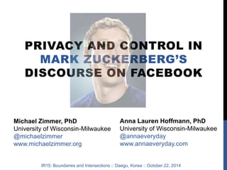 PRIVACY AND CONTROL IN 
MARK ZUCKERBERG’S 
DISCOURSE ON FACEBOOK 
Michael Zimmer, PhD 
University of Wisconsin-Milwaukee 
@michaelzimmer 
www.michaelzimmer.org 
Anna Lauren Hoffmann, PhD 
University of Wisconsin-Milwaukee 
@annaeveryday 
www.annaeveryday.com 
IR15: Boundaries and Intersections :: Daegu, Korea :: October 22, 2014 
 