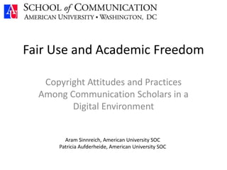 Fair Use and Academic Freedom
Copyright Attitudes and Practices
Among Communication Scholars in a
Digital Environment
Aram Sinnreich, American University SOC
Patricia Aufderheide, American University SOC
 