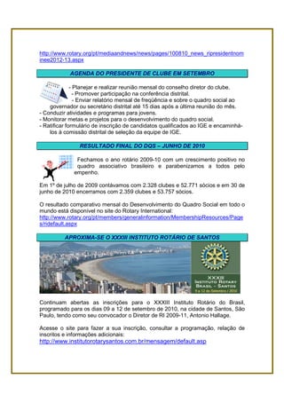 http://www.rotary.org/pt/mediaandnews/news/pages/100810_news_ripresidentnom
inee2012-13.aspx

            AGENDA DO PRESIDENTE DE CLUBE EM SETEMBRO

              - Planejar e realizar reunião mensal do conselho diretor do clube.
                - Promover participação na conferência distrital.
                - Enviar relatório mensal de freqüência e sobre o quadro social ao
    governador ou secretário distrital até 15 dias após a última reunião do mês.
- Conduzir atividades e programas para jovens.
- Monitorar metas e projetos para o desenvolvimento do quadro social.
- Ratificar formulário de inscrição de candidatos qualificados ao IGE e encaminhá-
    los à comissão distrital de seleção da equipe de IGE.

                RESULTADO FINAL DO DQS – JUNHO DE 2010

              Fechamos o ano rotário 2009-10 com um crescimento positivo no
              quadro associativo brasileiro e parabenizamos a todos pelo
             empenho.

Em 1º de julho de 2009 contávamos com 2.328 clubes e 52.771 sócios e em 30 de
junho de 2010 encerramos com 2.359 clubes e 53.757 sócios.

O resultado comparativo mensal do Desenvolvimento do Quadro Social em todo o
mundo está disponível no site do Rotary International:
http://www.rotary.org/pt/members/generalinformation/MembershipResources/Page
s/ridefault.aspx

          APROXIMA-SE O XXXIII INSTITUTO ROTÁRIO DE SANTOS




Continuam abertas as inscrições para o XXXIII Instituto Rotário do Brasil,
programado para os dias 09 a 12 de setembro de 2010, na cidade de Santos, São
Paulo, tendo como seu convocador o Diretor de RI 2009-11, Antonio Hallage.

Acesse o site para fazer a sua inscrição, consultar a programação, relação de
inscritos e informações adicionais:
http://www.institutorotarysantos.com.br/mensagem/default.asp
 