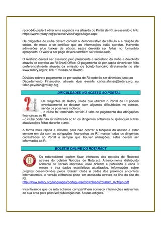 recebê-lo poderá obter uma segunda via através do Portal de RI, acessando o link:
https://www.rotary.org/pt/selfservice/Pages/login.aspx

Os dirigentes do clube devem conferir o demonstrativo de cálculo e a relação de
sócios, de modo a se certificar que as informações estão corretas. Havendo
admissões e/ou baixas de sócios, estas deverão ser feitas no formulário
apropriado. O valor a ser pago deverá também ser recalculado.

O relatório deverá ser assinado pelo presidente e secretário do clube e devolvido
através de correios ao RI Brazil Office. O pagamento da per capita deverá ser feito
preferencialmente através da emissão de boleto bancário diretamente no site
www.rotary.org.br, link “Emissão de Boleto”.

Dúvidas sobre o pagamento de per capita de RI poderão ser dirimidas junto ao
Departamento Financeiro, através dos e-mails carlos.afonso@rotary.org ou
fabio.peverari@rotary.org.

                         DIFICULDADES NO ACESSO AO PORTAL

              Os dirigentes de Rotary Clubs que utilizam o Portal do RI podem
              eventualmente se deparar com algumas dificuldades no acesso,
              sendo os possíveis motivos:
              - o clube foi terminado devido à falta de pagamento das obrigações
financeiras ao RI
- o clube pode não ter notificado ao RI os dirigentes entrantes ou quaisquer outras
atualizações feitas durante o ano.

A forma mais rápida e eficiente para não ocorrer o bloqueio do acesso é estar
sempre em dia com as obrigações financeiras ao RI, manter todos os dirigentes
cadastrados no Portal e sempre que houver alterações, estas devem ser
informadas ao RI.

                       BOLETIM ONLINE DO ROTARACT

            Os rotaractianos podem ficar interados das notícias do Rotaract
            através do boletim Notícias do Rotaract. Anteriormente distribuído
            somente na versão impressa, esse boletim é publicado a cada 3
            meses e traz dados estatísticos atualizados, informações sobre
projetos desenvolvidos pelos rotaract clubs e dados dos próximos encontros
internacionais. A versão eletrônica pode ser acessada através do link do site do
RI:
http://www.rotary.org/languages/portuguese/downloads/rotaract_0210po.pdf

Incentivamos que os rotaractianos compartilhem conosco informações relevantes
de sua área para possível publicação nas futuras edições.
 