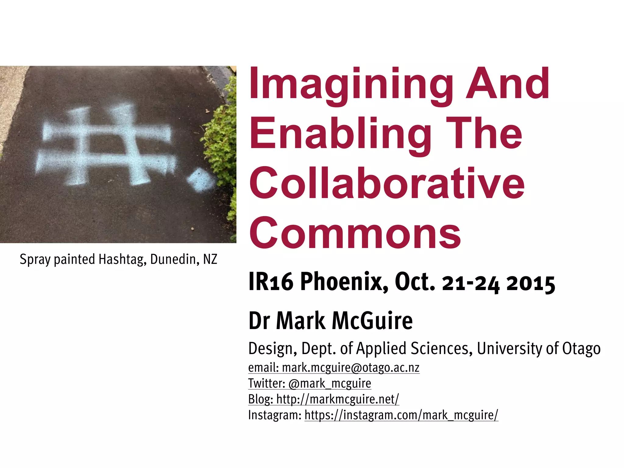 Imagining And
Enabling The
Collaborative
Commons
IR16 Phoenix, Oct. 21-24 2015
Dr Mark McGuire
Design, Dept. of Applied Sciences, University of Otago
email: mark.mcguire@otago.ac.nz
Twitter: @mark_mcguire
Blog: http://markmcguire.net/
Instagram: https://instagram.com/mark_mcguire/
Spray painted Hashtag, Dunedin, NZ
 