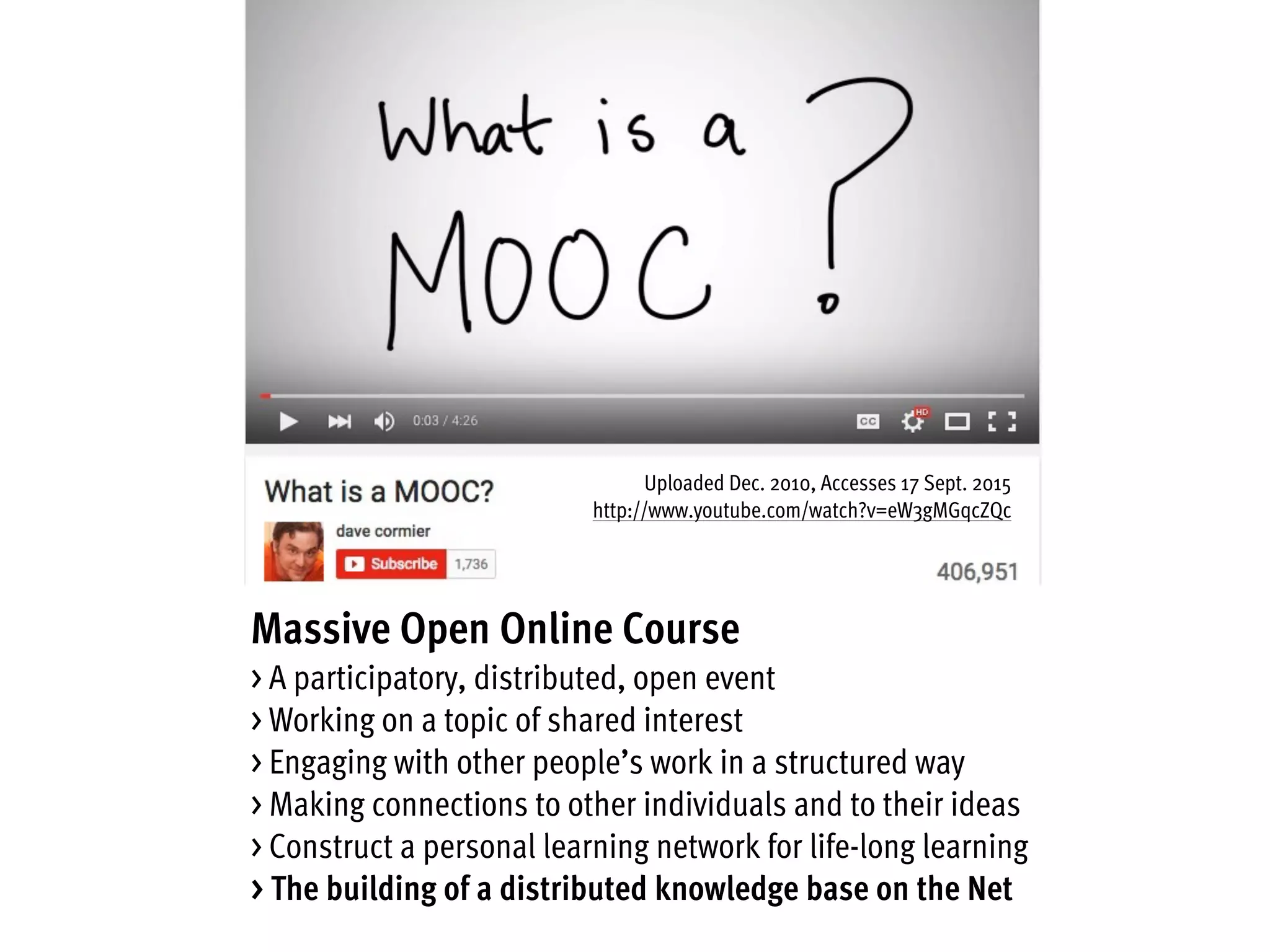 Massive Open Online Course
> A participatory, distributed, open event
> Working on a topic of shared interest
> Engaging with other people’s work in a structured way
> Making connections to other individuals and to their ideas
> Construct a personal learning network for life-long learning
> The building of a distributed knowledge base on the Net
Uploaded Dec. 2010, Accesses 17 Sept. 2015
http://www.youtube.com/watch?v=eW3gMGqcZQc
 