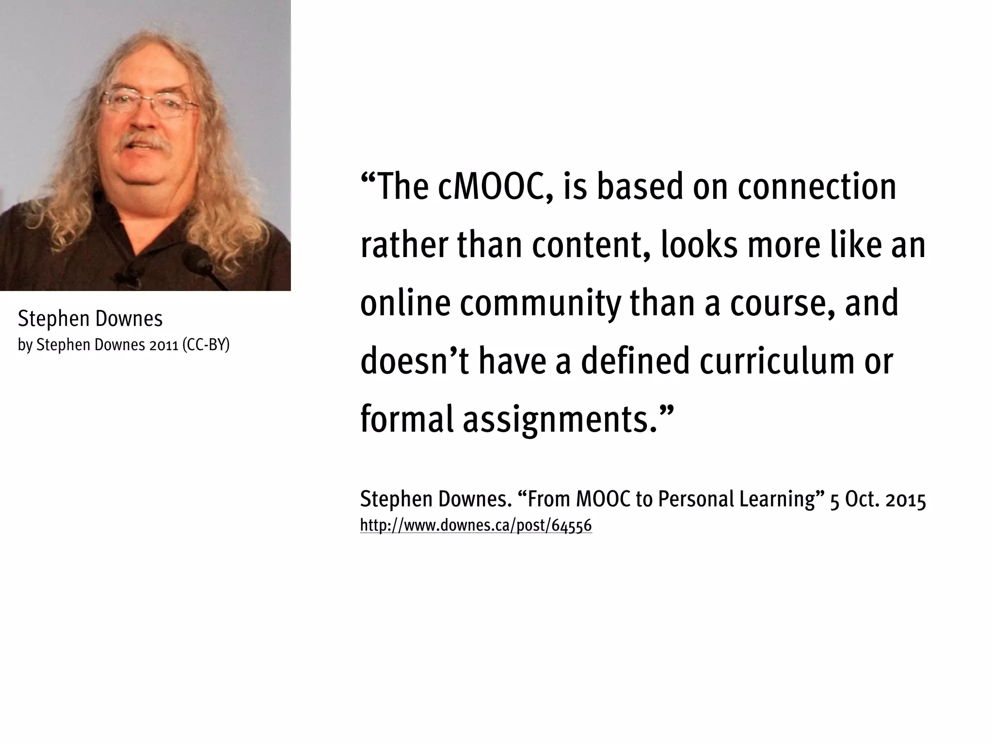 “The cMOOC, is based on connection
rather than content, looks more like an
online community than a course, and
doesn’t have a defined curriculum or
formal assignments.”
Stephen Downes. “From MOOC to Personal Learning” 5 Oct. 2015
http://www.downes.ca/post/64556
Stephen Downes
by Stephen Downes 2011 (CC-BY)
 
