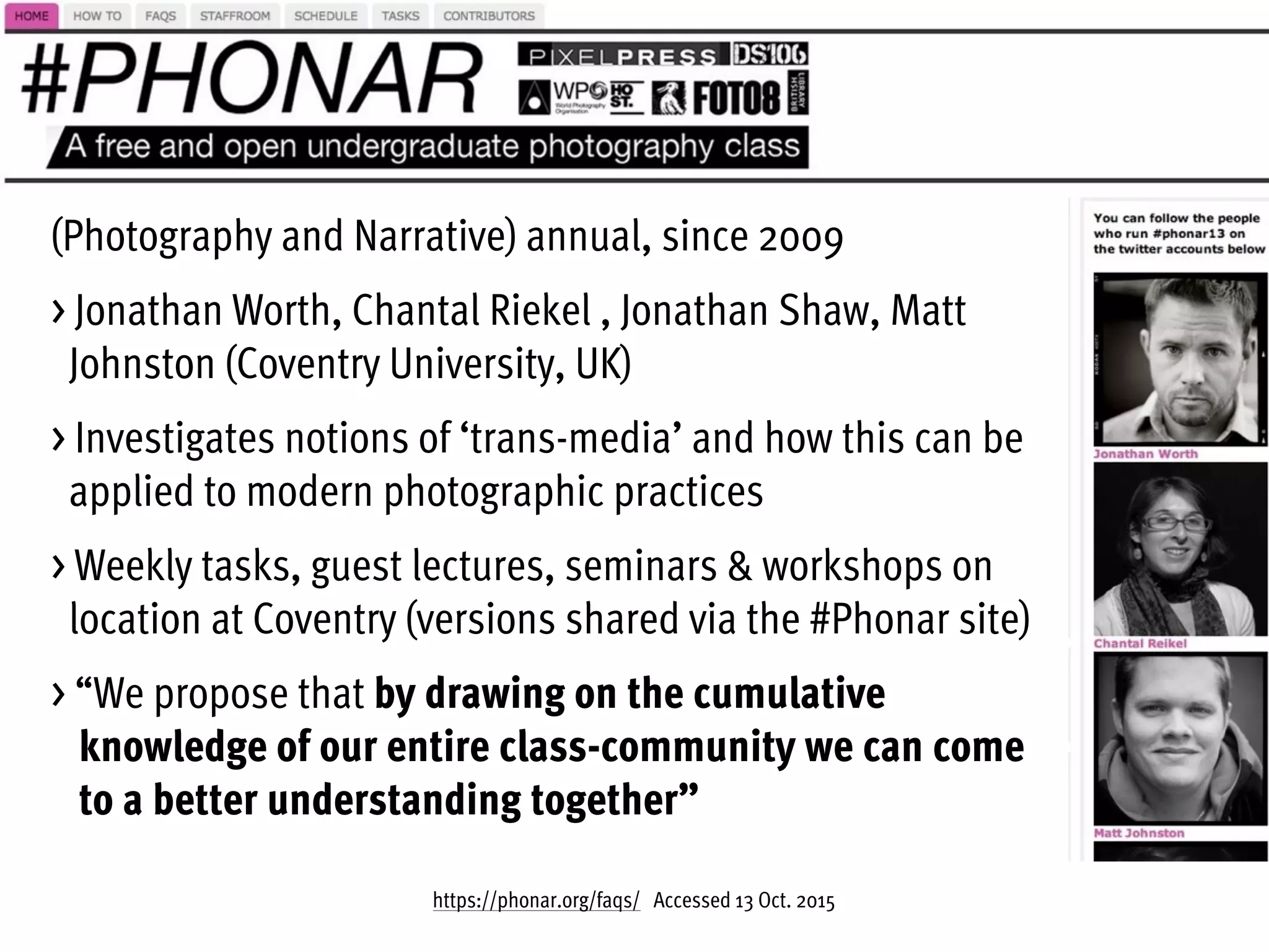 https://phonar.org/faqs/ Accessed 13 Oct. 2015
(Photography and Narrative) annual, since 2009
> Jonathan Worth, Chantal Riekel , Jonathan Shaw, Matt  
Johnston (Coventry University, UK)
> Investigates notions of ‘trans-media’ and how this can be  
applied to modern photographic practices
> Weekly tasks, guest lectures, seminars & workshops on  
location at Coventry (versions shared via the #Phonar site)
> “We propose that by drawing on the cumulative  
knowledge of our entire class-community we can come  
to a better understanding together”
 