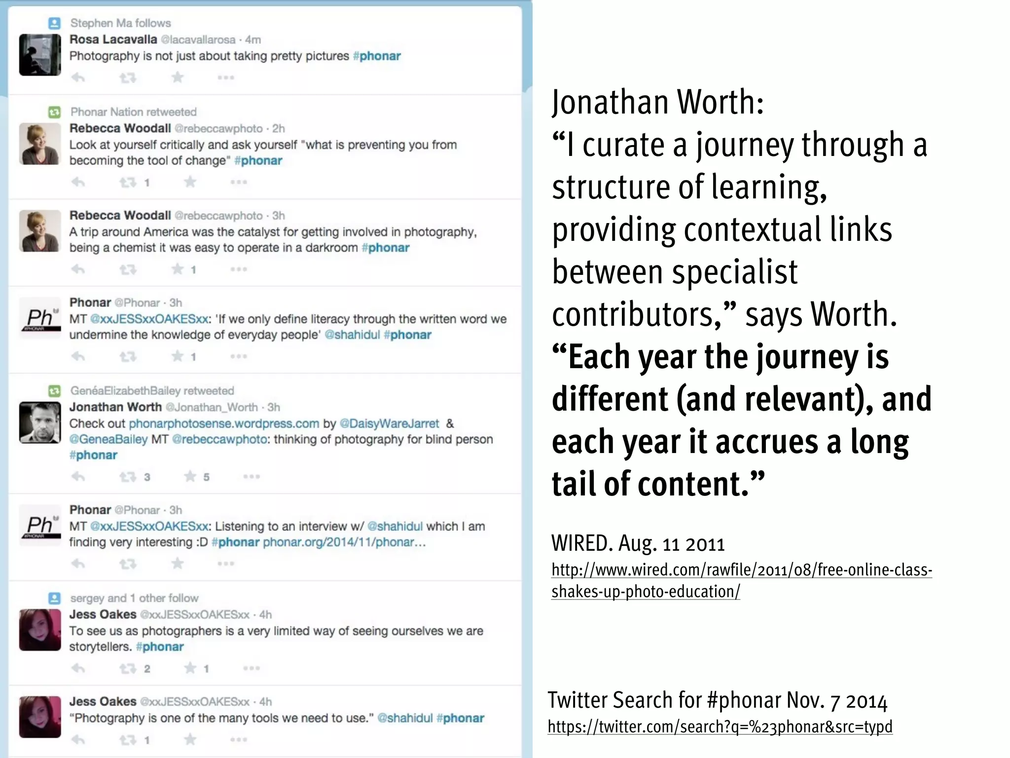 Twitter Search for #phonar Nov. 7 2014
https://twitter.com/search?q=%23phonar&src=typd
Jonathan Worth:
“I curate a journey through a
structure of learning,
providing contextual links
between specialist
contributors,” says Worth.
“Each year the journey is
different (and relevant), and
each year it accrues a long
tail of content.”
WIRED. Aug. 11 2011
http://www.wired.com/rawfile/2011/08/free-online-class-
shakes-up-photo-education/
 