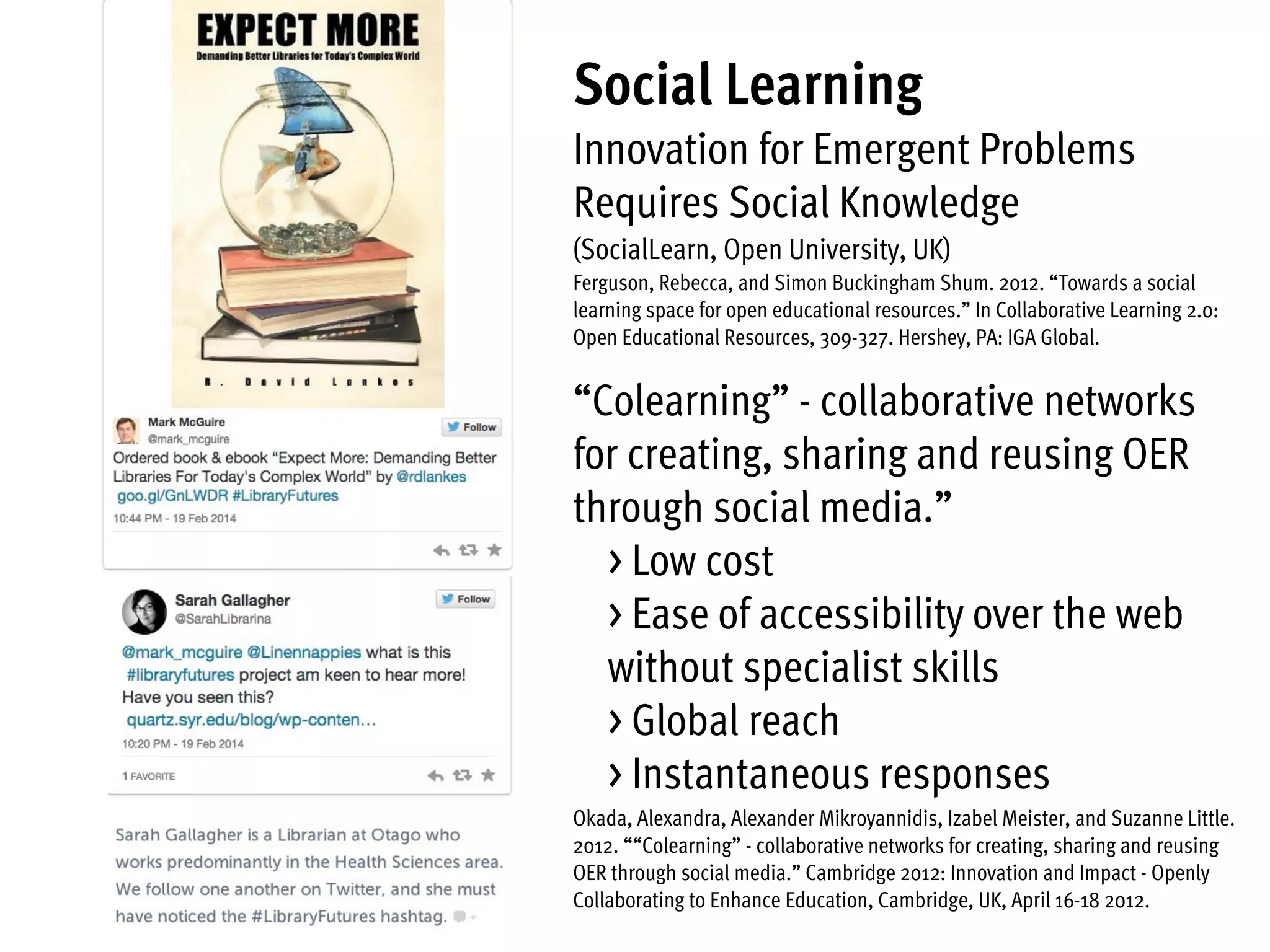 Social Learning
Innovation for Emergent Problems
Requires Social Knowledge
(SocialLearn, Open University, UK)
Ferguson, Rebecca, and Simon Buckingham Shum. 2012. “Towards a social
learning space for open educational resources.” In Collaborative Learning 2.0:
Open Educational Resources, 309-327. Hershey, PA: IGA Global.
“Colearning” - collaborative networks
for creating, sharing and reusing OER
through social media.”
> Low cost
> Ease of accessibility over the web
without specialist skills  
> Global reach
> Instantaneous responses
Okada, Alexandra, Alexander Mikroyannidis, Izabel Meister, and Suzanne Little.
2012. ““Colearning” - collaborative networks for creating, sharing and reusing
OER through social media.” Cambridge 2012: Innovation and Impact - Openly
Collaborating to Enhance Education, Cambridge, UK, April 16-18 2012.
 