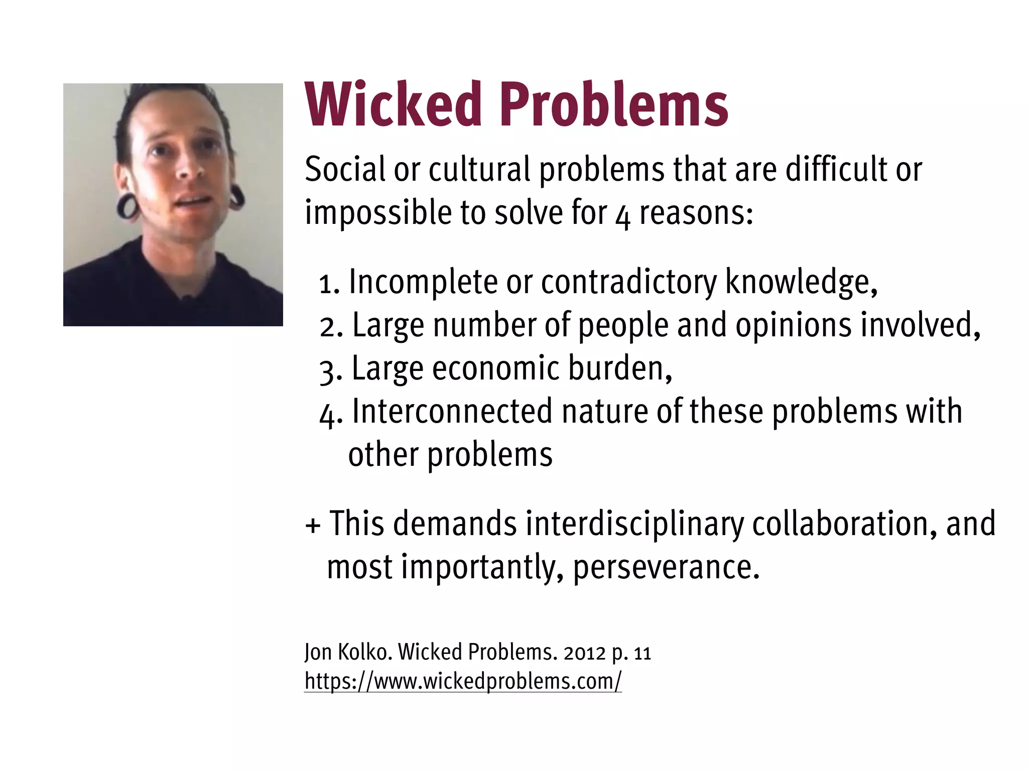 Wicked Problems
Social or cultural problems that are difficult or
impossible to solve for 4 reasons:
1. Incomplete or contradictory knowledge,
2. Large number of people and opinions involved,
3. Large economic burden,
4. Interconnected nature of these problems with
other problems
+ This demands interdisciplinary collaboration, and
most importantly, perseverance.
Jon Kolko. Wicked Problems. 2012 p. 11
https://www.wickedproblems.com/
 
