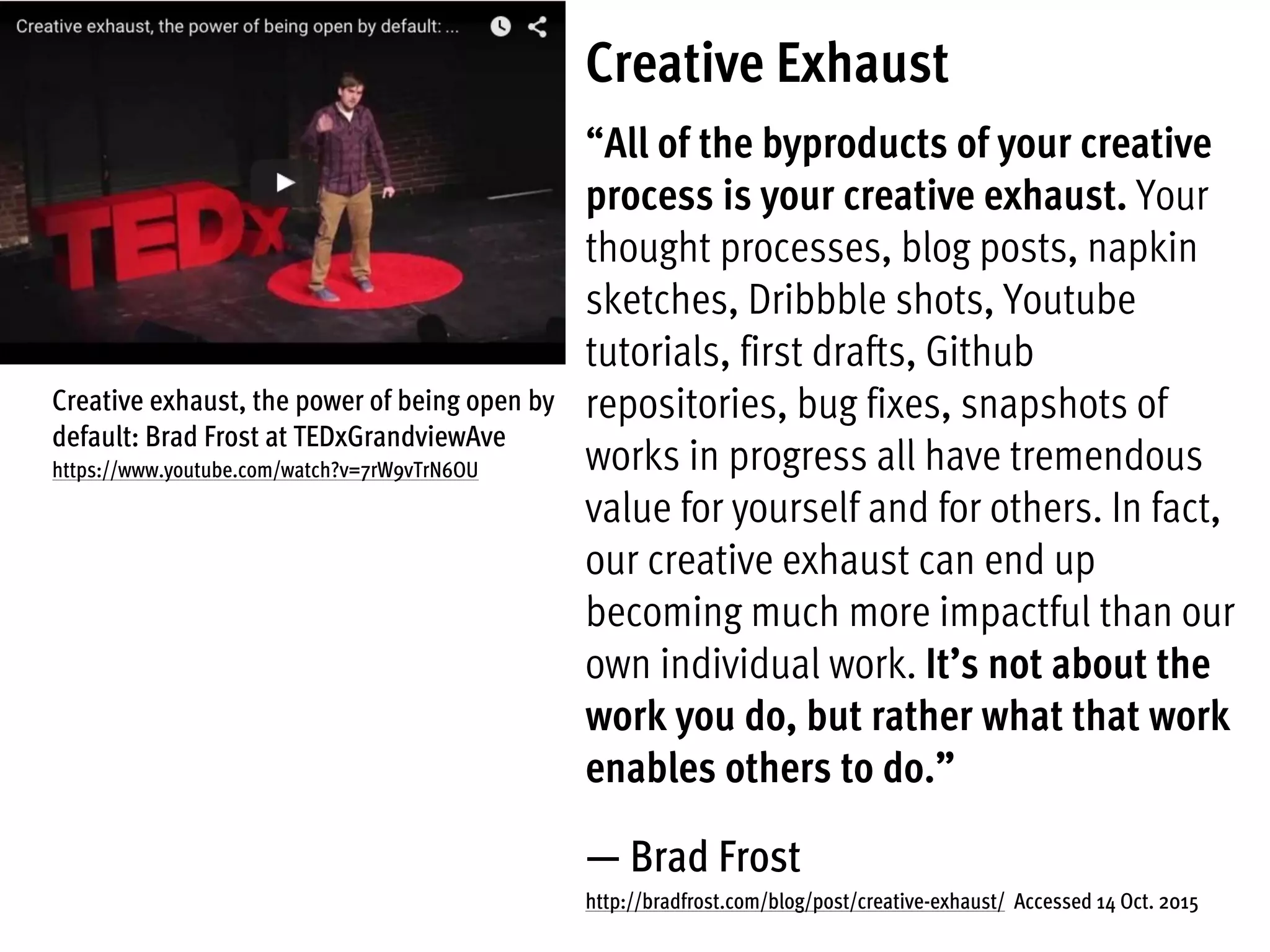 Creative Exhaust
“All of the byproducts of your creative
process is your creative exhaust. Your
thought processes, blog posts, napkin
sketches, Dribbble shots, Youtube
tutorials, first drafts, Github
repositories, bug fixes, snapshots of
works in progress all have tremendous
value for yourself and for others. In fact,
our creative exhaust can end up
becoming much more impactful than our
own individual work. It’s not about the
work you do, but rather what that work
enables others to do.”
— Brad Frost
http://bradfrost.com/blog/post/creative-exhaust/ Accessed 14 Oct. 2015
Creative exhaust, the power of being open by
default: Brad Frost at TEDxGrandviewAve
https://www.youtube.com/watch?v=7rW9vTrN6OU
 
