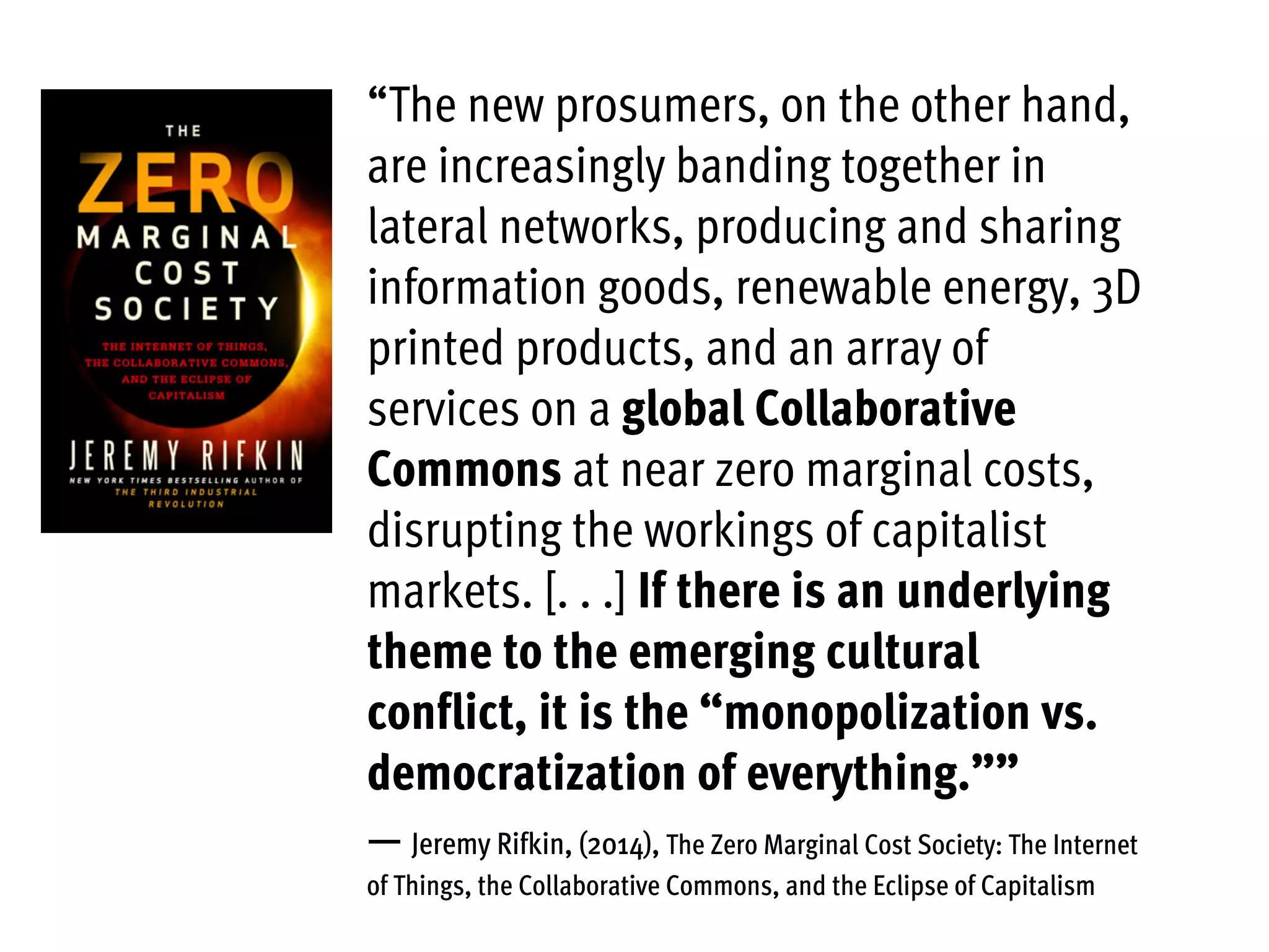 “The new prosumers, on the other hand,
are increasingly banding together in
lateral networks, producing and sharing
information goods, renewable energy, 3D
printed products, and an array of
services on a global Collaborative
Commons at near zero marginal costs,
disrupting the workings of capitalist
markets. [. . .] If there is an underlying
theme to the emerging cultural
conflict, it is the “monopolization vs.
democratization of everything.””
— Jeremy Rifkin, (2014), The Zero Marginal Cost Society: The Internet
of Things, the Collaborative Commons, and the Eclipse of Capitalism
 