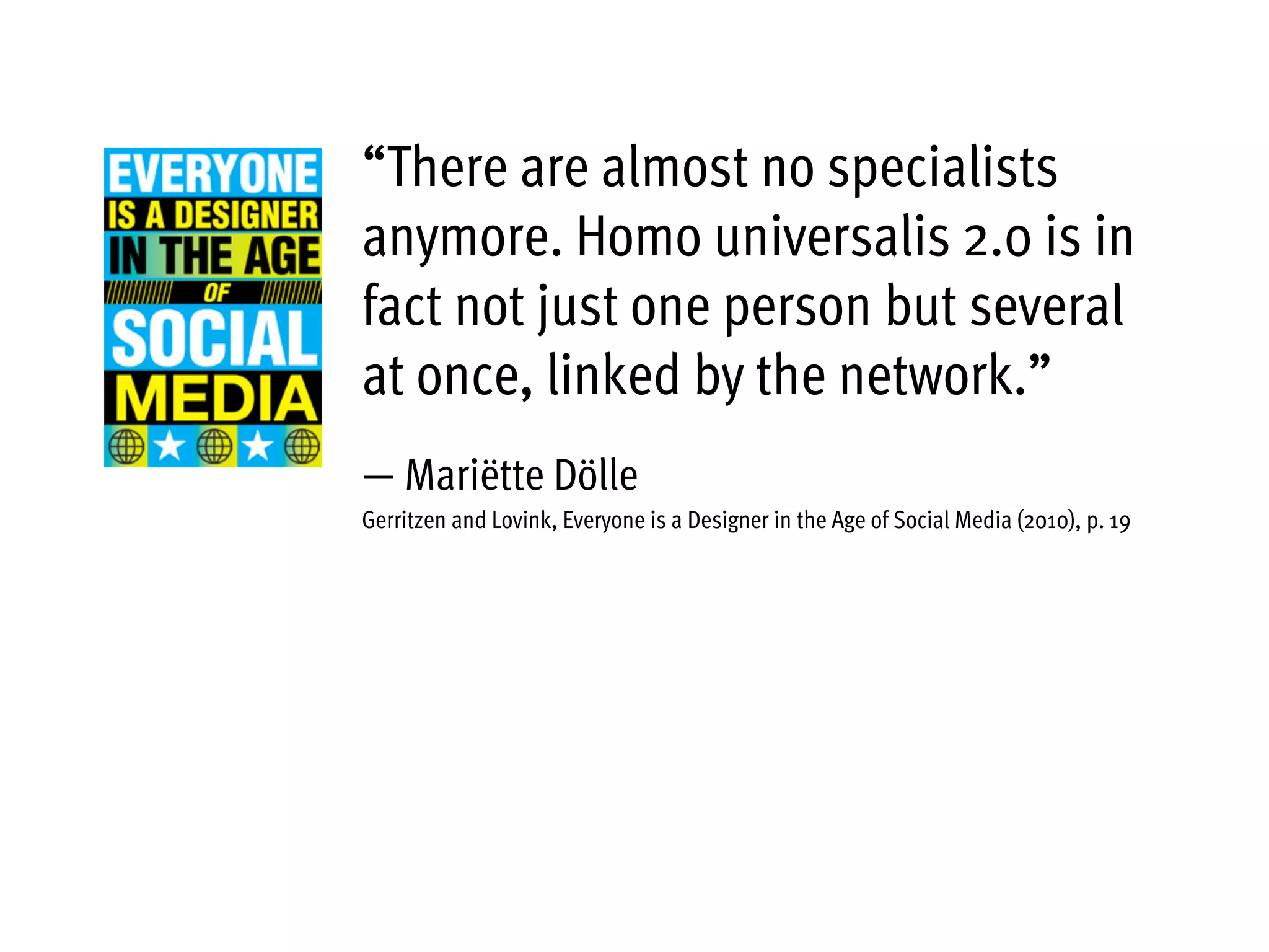 “There are almost no specialists
anymore. Homo universalis 2.0 is in
fact not just one person but several
at once, linked by the network.”
— Mariëtte Dölle
Gerritzen and Lovink, Everyone is a Designer in the Age of Social Media (2010), p. 19
 