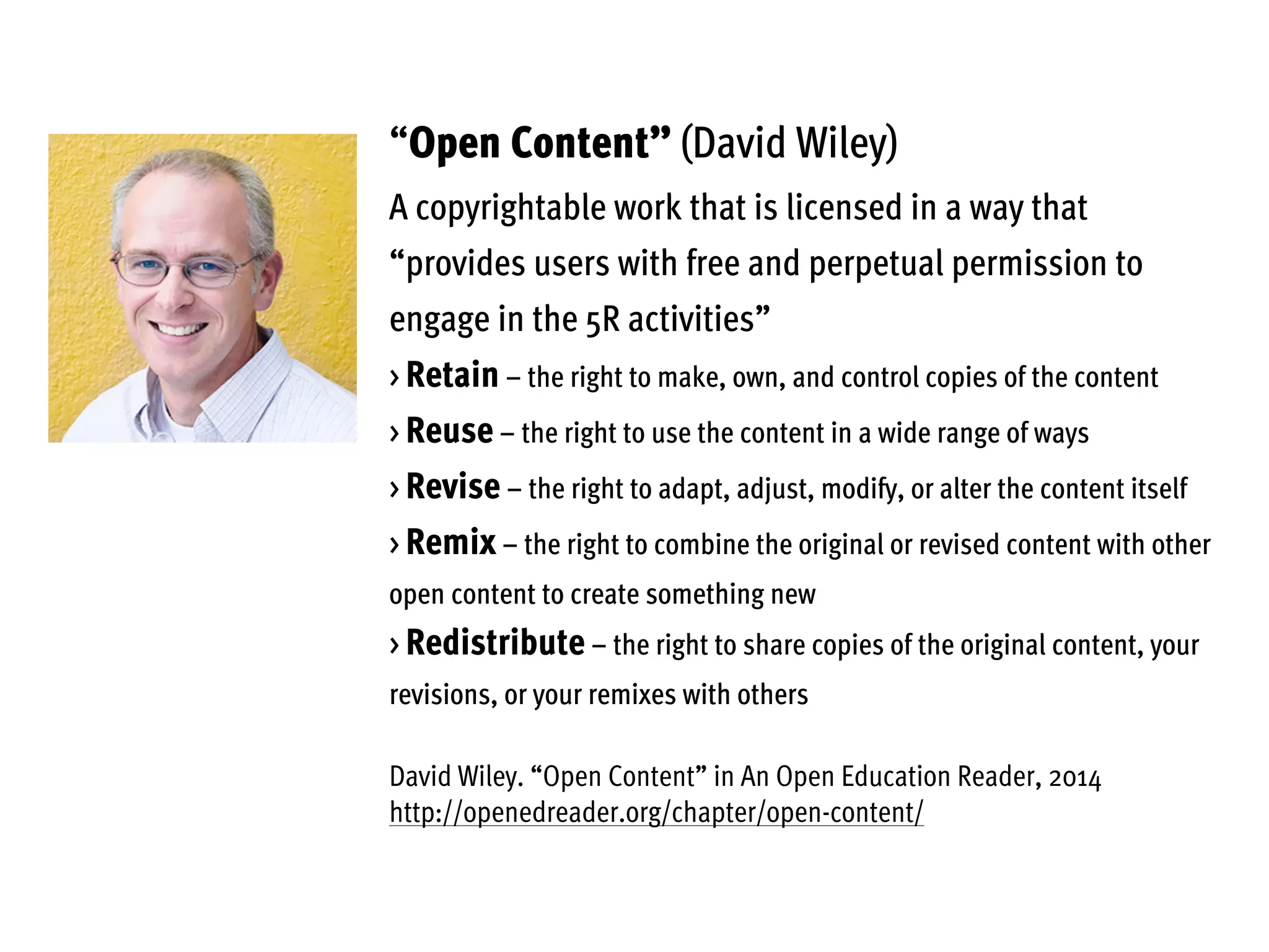 “Open Content” (David Wiley)
A copyrightable work that is licensed in a way that
“provides users with free and perpetual permission to
engage in the 5R activities”
> Retain – the right to make, own, and control copies of the content
> Reuse – the right to use the content in a wide range of ways
> Revise – the right to adapt, adjust, modify, or alter the content itself
> Remix – the right to combine the original or revised content with other
open content to create something new
> Redistribute – the right to share copies of the original content, your
revisions, or your remixes with others
David Wiley. “Open Content” in An Open Education Reader, 2014
http://openedreader.org/chapter/open-content/
 