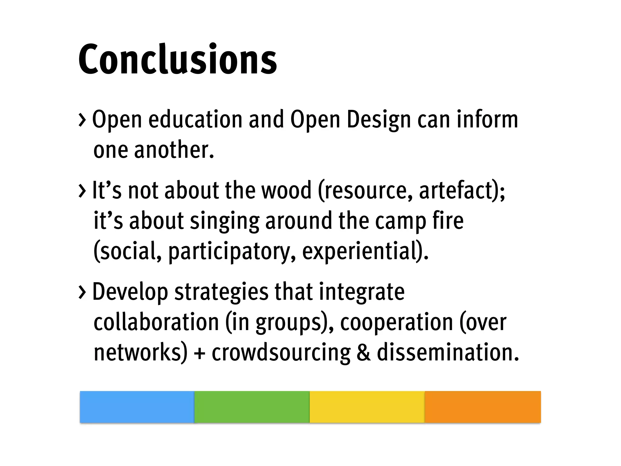 Conclusions
> Open education and Open Design can inform
one another.
> It’s not about the wood (resource, artefact);
it’s about singing around the camp fire
(social, participatory, experiential).
> Develop strategies that integrate
collaboration (in groups), cooperation (over
networks) + crowdsourcing & dissemination.
 