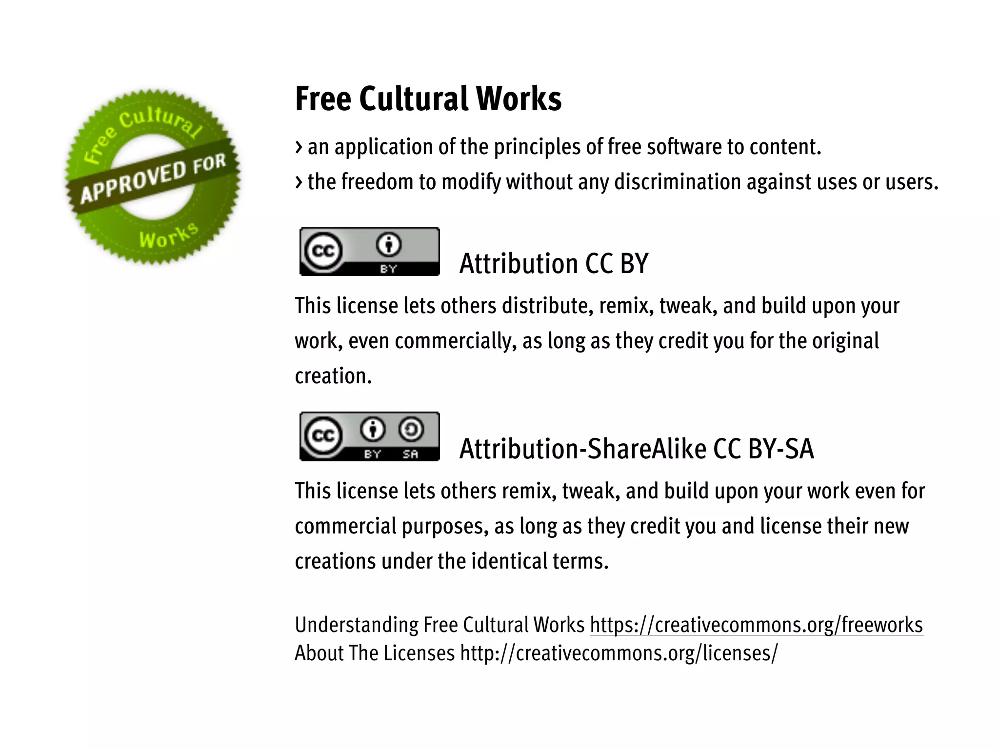 Free Cultural Works
> an application of the principles of free software to content.
> the freedom to modify without any discrimination against uses or users.
Attribution CC BY
This license lets others distribute, remix, tweak, and build upon your
work, even commercially, as long as they credit you for the original
creation.
Attribution-ShareAlike CC BY-SA
This license lets others remix, tweak, and build upon your work even for
commercial purposes, as long as they credit you and license their new
creations under the identical terms.
Understanding Free Cultural Works https://creativecommons.org/freeworks
About The Licenses http://creativecommons.org/licenses/
 