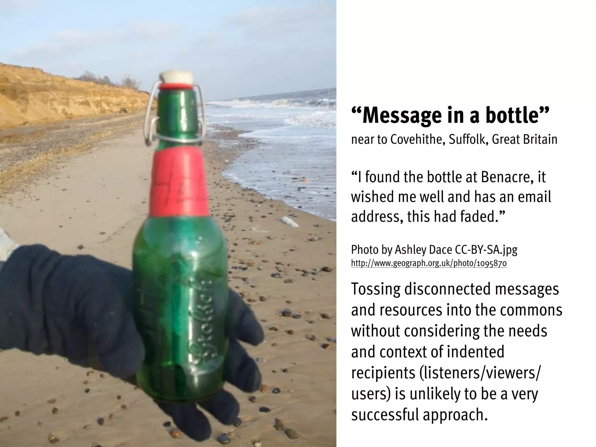“Message in a bottle”
near to Covehithe, Suffolk, Great Britain
“I found the bottle at Benacre, it
wished me well and has an email
address, this had faded.”
Photo by Ashley Dace CC-BY-SA.jpg
http://www.geograph.org.uk/photo/1095870
Tossing disconnected messages
and resources into the commons
without considering the needs
and context of indented
recipients (listeners/viewers/
users) is unlikely to be a very
successful approach.
 