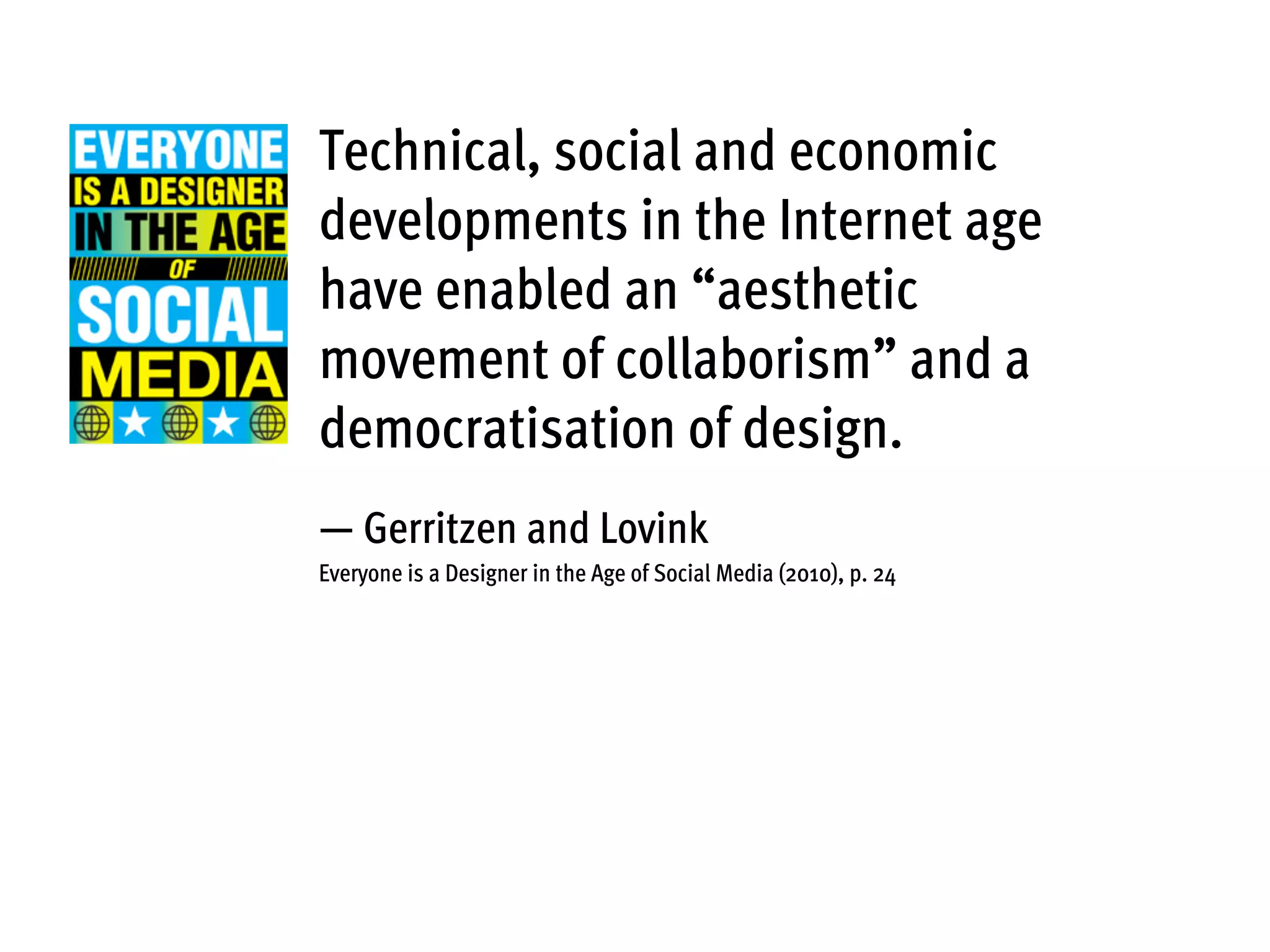 Technical, social and economic
developments in the Internet age
have enabled an “aesthetic
movement of collaborism” and a
democratisation of design.
— Gerritzen and Lovink
Everyone is a Designer in the Age of Social Media (2010), p. 24
 