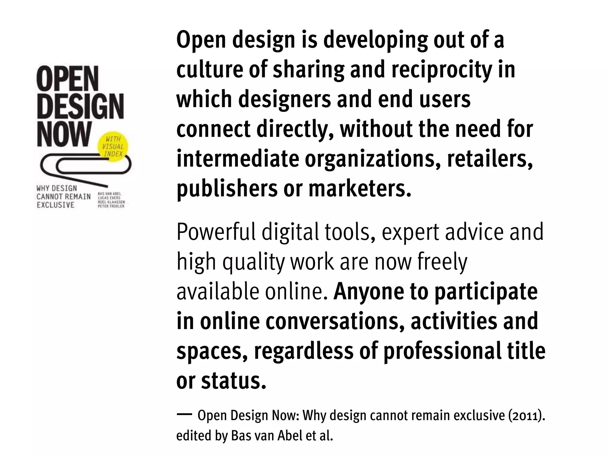 Open design is developing out of a
culture of sharing and reciprocity in
which designers and end users
connect directly, without the need for
intermediate organizations, retailers,
publishers or marketers.
Powerful digital tools, expert advice and
high quality work are now freely
available online. Anyone to participate
in online conversations, activities and
spaces, regardless of professional title
or status.
— Open Design Now: Why design cannot remain exclusive (2011).
edited by Bas van Abel et al.
 