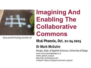 Imagining And
Enabling The
Collaborative
Commons
IR16 Phoenix, Oct. 21-24 2015
Dr Mark McGuire
Design, Dept. of Applied Sciences, University of Otago
email: mark.mcguire@otago.ac.nz
Twitter: @mark_mcguire
Blog: http://markmcguire.net/
Instagram: https://instagram.com/mark_mcguire/
Spray painted Hashtag, Dunedin, NZ
 