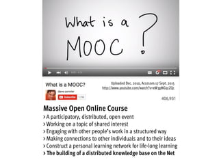 Massive Open Online Course
> A participatory, distributed, open event
> Working on a topic of shared interest
> Engaging with other people’s work in a structured way
> Making connections to other individuals and to their ideas
> Construct a personal learning network for life-long learning
> The building of a distributed knowledge base on the Net
Uploaded Dec. 2010, Accesses 17 Sept. 2015
http://www.youtube.com/watch?v=eW3gMGqcZQc
 