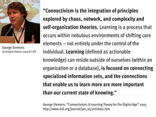 “Connectivism is the integration of principles
explored by chaos, network, and complexity and
self-organization theories. Learning is a process that
occurs within nebulous environments of shifting core
elements – not entirely under the control of the
individual. Learning (defined as actionable
knowledge) can reside outside of ourselves (within an
organization or a database), is focused on connecting
specialized information sets, and the connections
that enable us to learn more are more important
than our current state of knowing.”
George Siemens. “Connectivism: A Learning Theory for the Digital Age” 2005
http://www.itdl.org/journal/jan_05/article01.htm
George Siemens
by Stephen Downes 2009 (CC-BY)
 