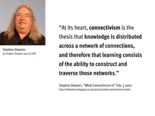 “At its heart, connectivism is the
thesis that knowledge is distributed
across a network of connections,
and therefore that learning consists
of the ability to construct and
traverse those networks.”
Stephen Downes. “What Connectivism Is” Feb. 3 2007
http://halfanhour.blogspot.co.uk/2007/02/what-connectivism-is.html
Stephen Downes
by Stephen Downes 2011 (CC-BY)
 