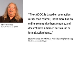 “The cMOOC, is based on connection
rather than content, looks more like an
online community than a course, and
doesn’t have a defined curriculum or
formal assignments.”
Stephen Downes. “From MOOC to Personal Learning” 5 Oct. 2015
http://www.downes.ca/post/64556
Stephen Downes
by Stephen Downes 2011 (CC-BY)
 