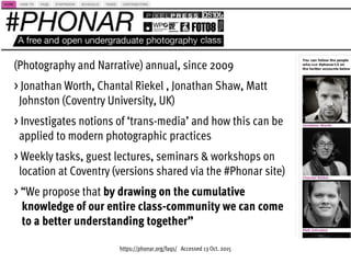 https://phonar.org/faqs/ Accessed 13 Oct. 2015
(Photography and Narrative) annual, since 2009
> Jonathan Worth, Chantal Riekel , Jonathan Shaw, Matt  
Johnston (Coventry University, UK)
> Investigates notions of ‘trans-media’ and how this can be  
applied to modern photographic practices
> Weekly tasks, guest lectures, seminars & workshops on  
location at Coventry (versions shared via the #Phonar site)
> “We propose that by drawing on the cumulative  
knowledge of our entire class-community we can come  
to a better understanding together”
 