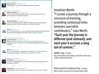 Twitter Search for #phonar Nov. 7 2014
https://twitter.com/search?q=%23phonar&src=typd
Jonathan Worth:
“I curate a journey through a
structure of learning,
providing contextual links
between specialist
contributors,” says Worth.
“Each year the journey is
different (and relevant), and
each year it accrues a long
tail of content.”
WIRED. Aug. 11 2011
http://www.wired.com/rawfile/2011/08/free-online-class-
shakes-up-photo-education/
 