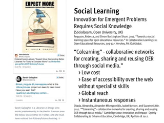 Social Learning
Innovation for Emergent Problems
Requires Social Knowledge
(SocialLearn, Open University, UK)
Ferguson, Rebecca, and Simon Buckingham Shum. 2012. “Towards a social
learning space for open educational resources.” In Collaborative Learning 2.0:
Open Educational Resources, 309-327. Hershey, PA: IGA Global.
“Colearning” - collaborative networks
for creating, sharing and reusing OER
through social media.”
> Low cost
> Ease of accessibility over the web
without specialist skills  
> Global reach
> Instantaneous responses
Okada, Alexandra, Alexander Mikroyannidis, Izabel Meister, and Suzanne Little.
2012. ““Colearning” - collaborative networks for creating, sharing and reusing
OER through social media.” Cambridge 2012: Innovation and Impact - Openly
Collaborating to Enhance Education, Cambridge, UK, April 16-18 2012.
 